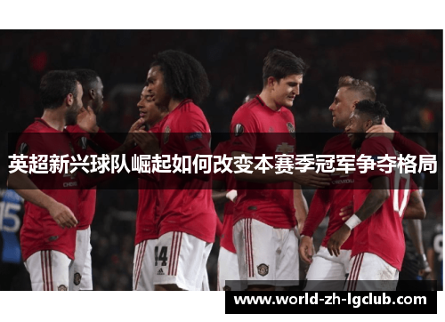 英超新兴球队崛起如何改变本赛季冠军争夺格局