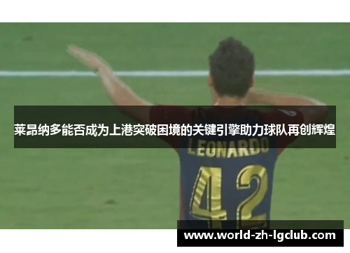 莱昂纳多能否成为上港突破困境的关键引擎助力球队再创辉煌