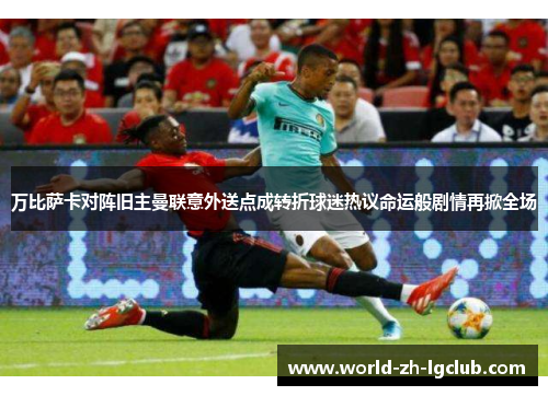 万比萨卡对阵旧主曼联意外送点成转折球迷热议命运般剧情再掀全场