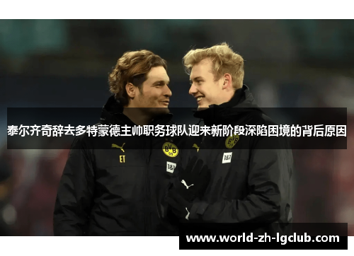 泰尔齐奇辞去多特蒙德主帅职务球队迎来新阶段深陷困境的背后原因