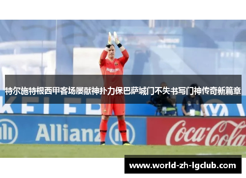 特尔施特根西甲客场屡献神扑力保巴萨城门不失书写门神传奇新篇章 特尔施特根西甲客场屡献神扑力保巴萨城门不失书写门神传奇新篇章