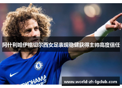 阿什利哈伊格切尔西女足表现稳健获得主帅高度信任 阿什利哈伊格切尔西女足表现稳健获得主帅高度信任